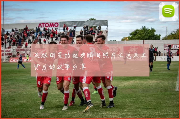 足球明星的经典瞬间照片汇总及其背后的故事分享