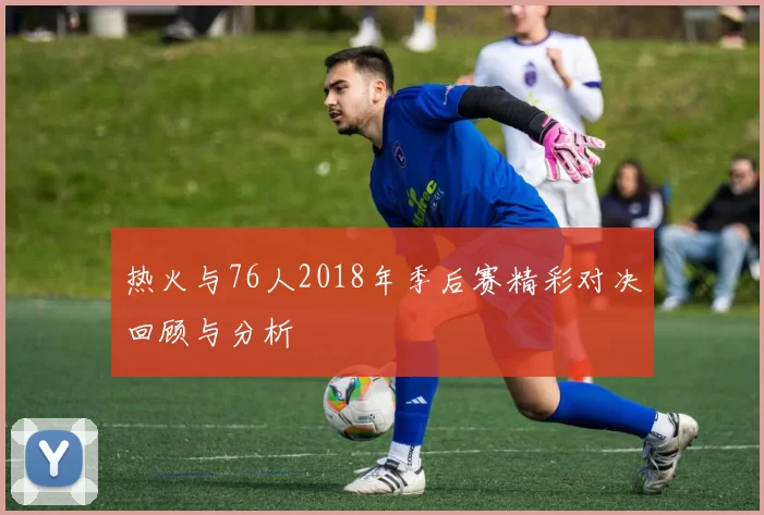 热火与76人2018年季后赛精彩对决回顾与分析