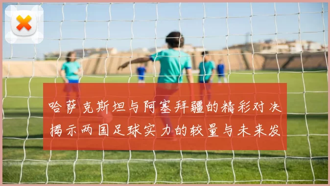哈萨克斯坦与阿塞拜疆的精彩对决揭示两国足球实力的较量与未来发展潜力