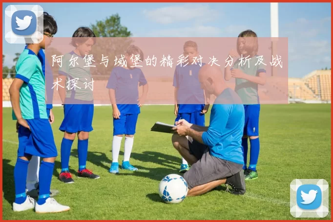 阿尔堡与域堡的精彩对决分析及战术探讨