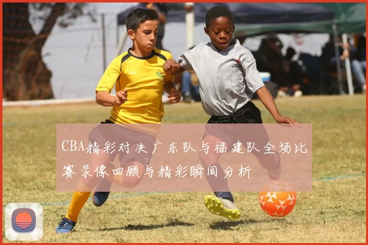 CBA精彩对决广东队与福建队全场比赛录像回顾与精彩瞬间分析