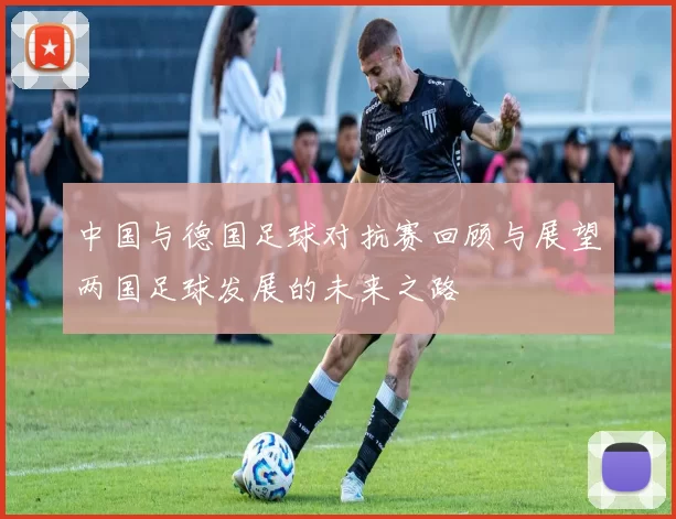 中国与德国足球对抗赛回顾与展望两国足球发展的未来之路