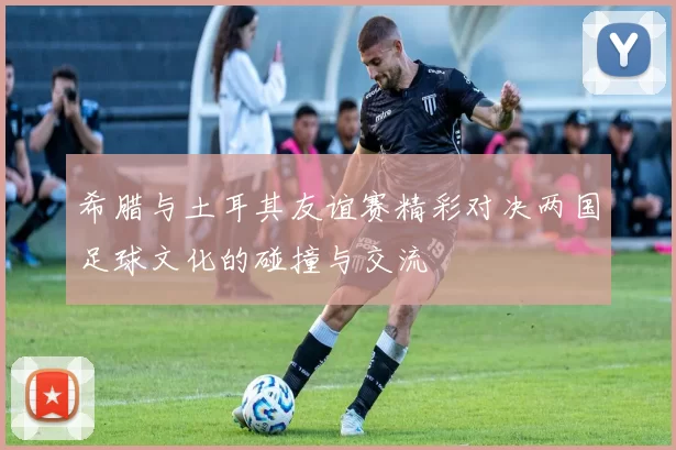 希腊与土耳其友谊赛精彩对决两国足球文化的碰撞与交流