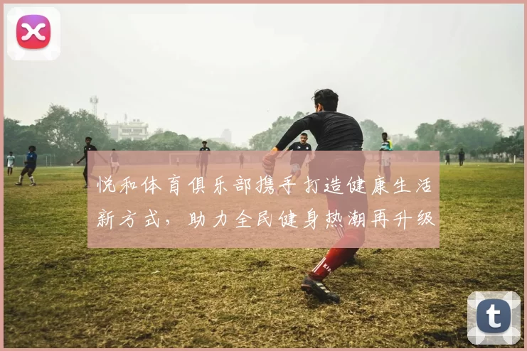 悦和体育俱乐部携手打造健康生活新方式，助力全民健身热潮再升级