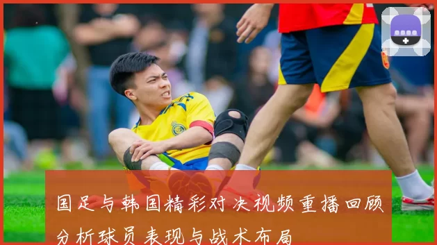 国足与韩国精彩对决视频重播回顾分析球员表现与战术布局