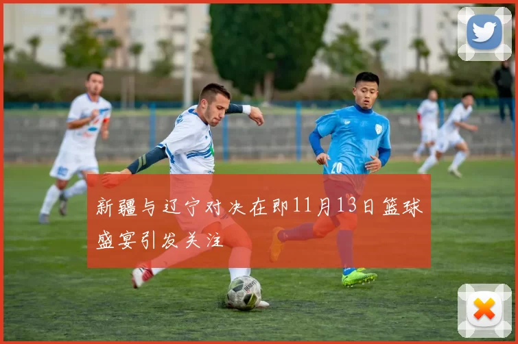 新疆与辽宁对决在即11月13日篮球盛宴引发关注
